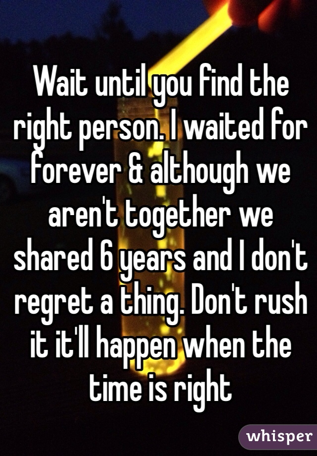 Wait until you find the right person. I waited for forever & although we aren't together we shared 6 years and I don't regret a thing. Don't rush it it'll happen when the time is right 