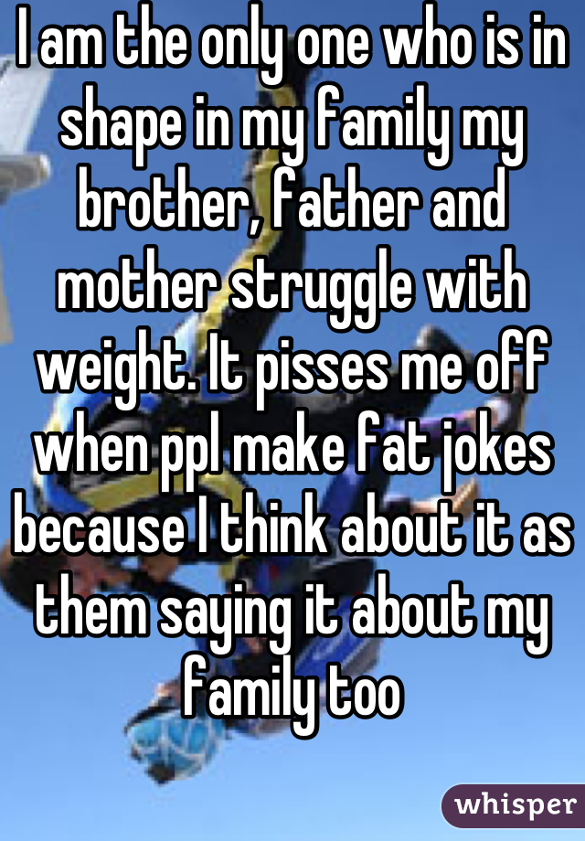I am the only one who is in shape in my family my brother, father and mother struggle with weight. It pisses me off when ppl make fat jokes because I think about it as them saying it about my family too