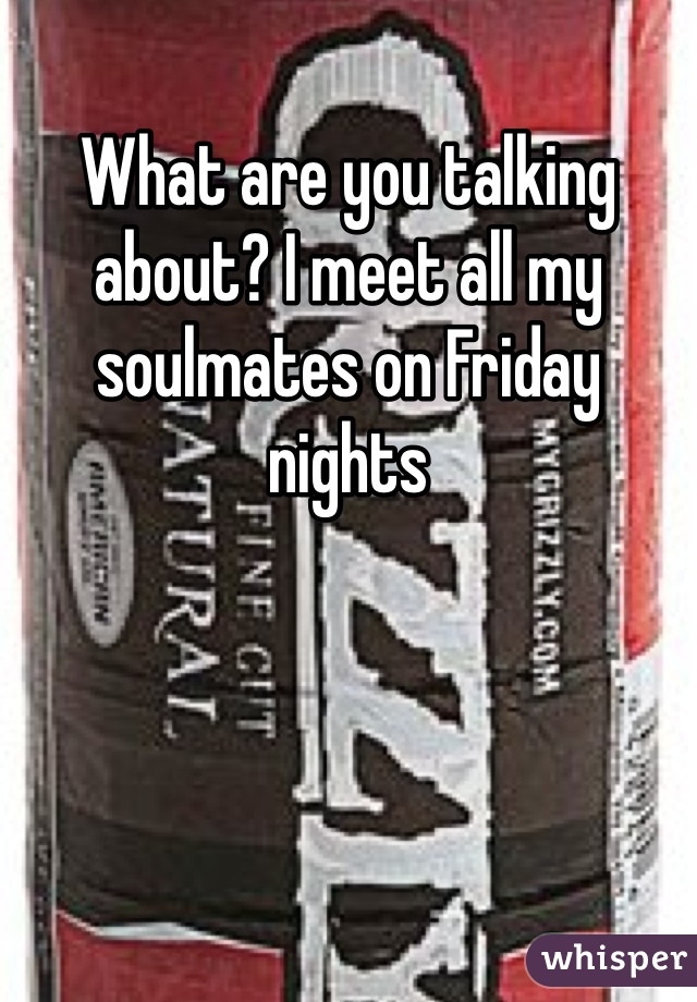 What are you talking about? I meet all my soulmates on Friday nights