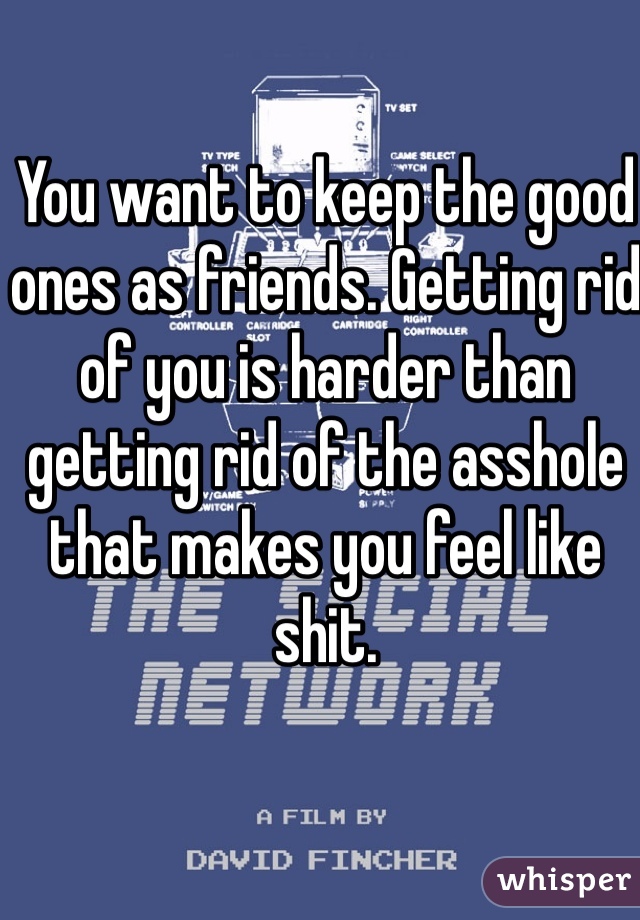 You want to keep the good ones as friends. Getting rid of you is harder than getting rid of the asshole that makes you feel like shit. 