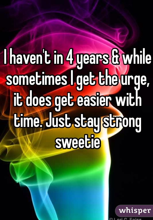I haven't in 4 years & while sometimes I get the urge, it does get easier with time. Just stay strong sweetie