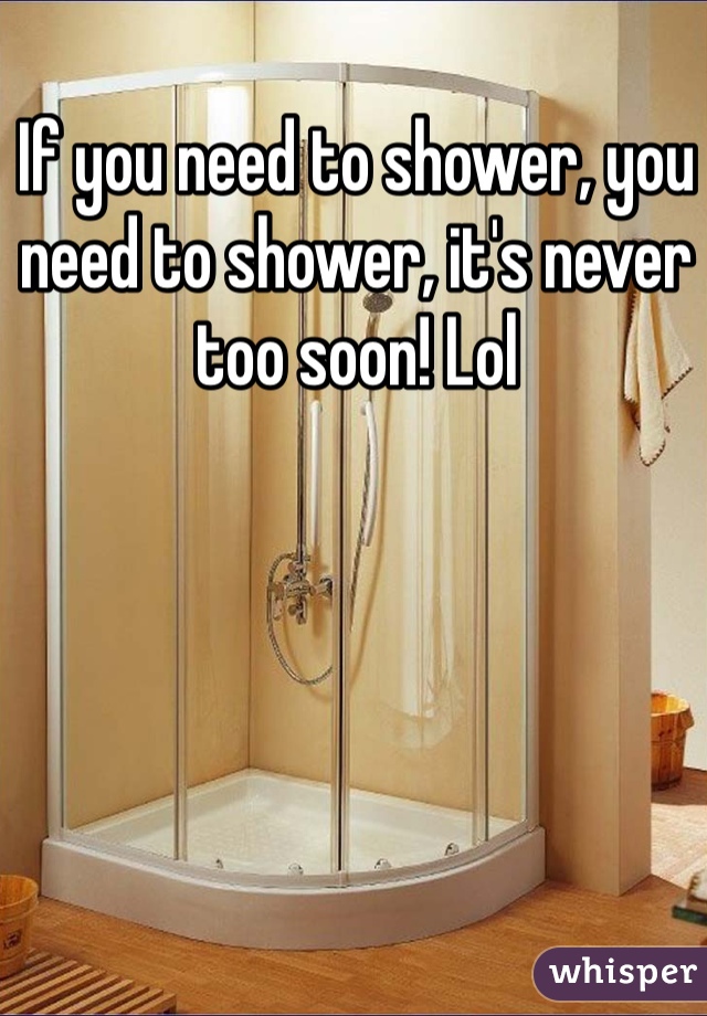 If you need to shower, you need to shower, it's never too soon! Lol