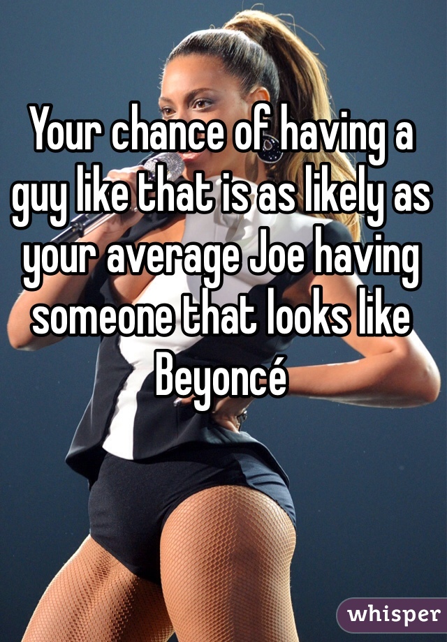 Your chance of having a guy like that is as likely as your average Joe having someone that looks like Beyoncé