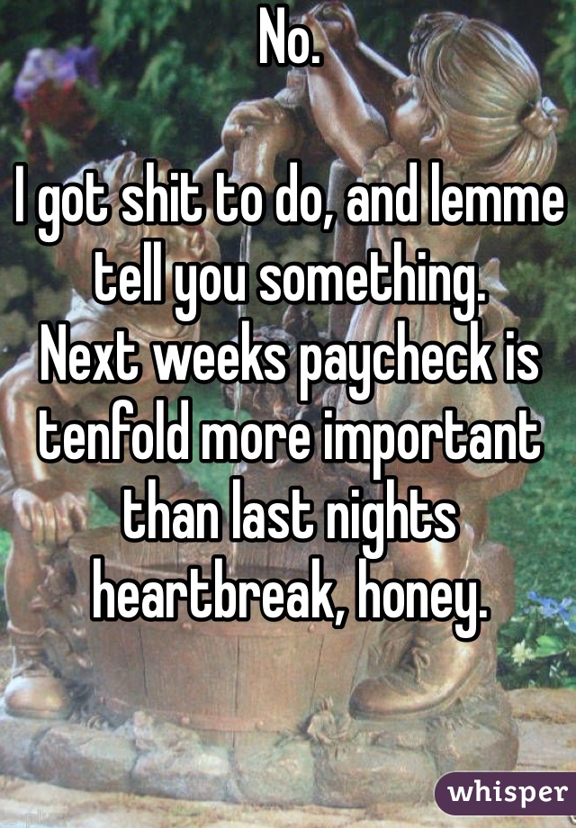 No.

I got shit to do, and lemme tell you something.
Next weeks paycheck is tenfold more important than last nights heartbreak, honey.
