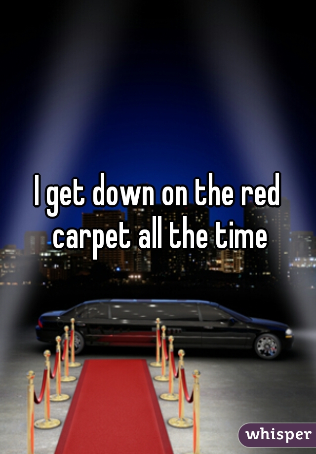 I get down on the red carpet all the time