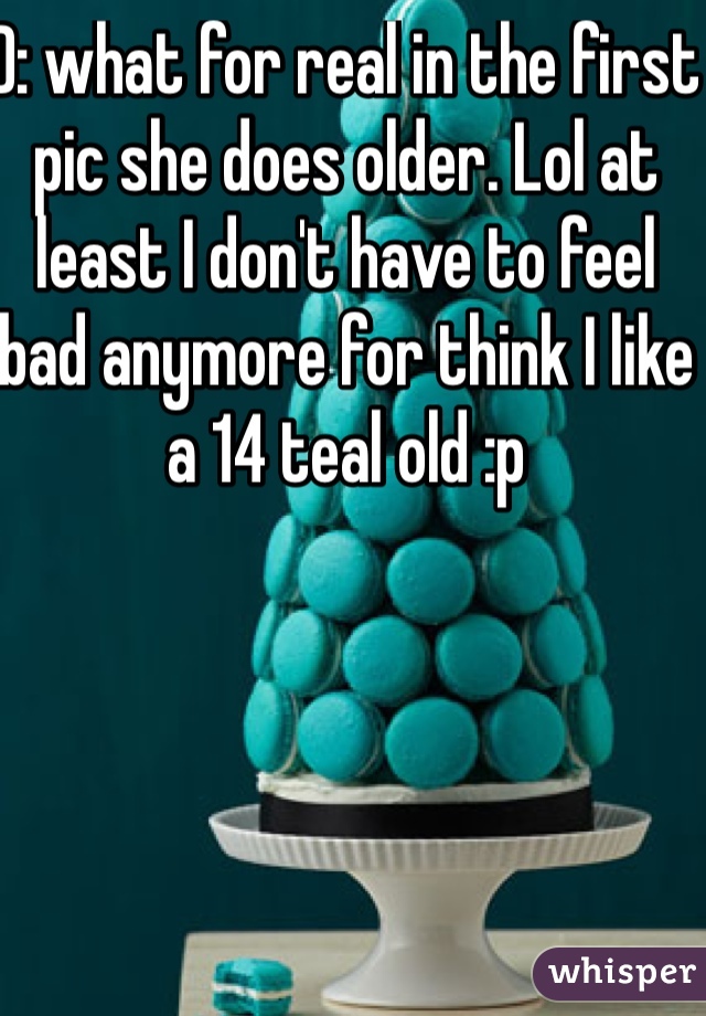 D: what for real in the first pic she does older. Lol at least I don't have to feel bad anymore for think I like a 14 teal old :p 