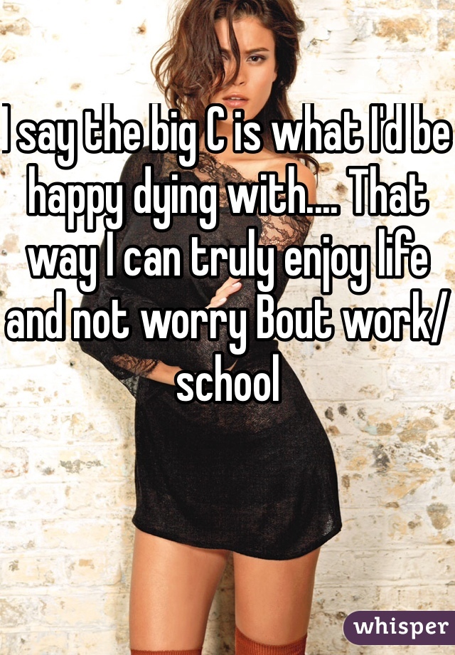 I say the big C is what I'd be happy dying with.... That way I can truly enjoy life and not worry Bout work/school