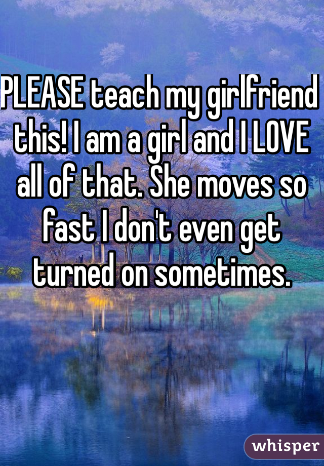 PLEASE teach my girlfriend this! I am a girl and I LOVE all of that. She moves so fast I don't even get turned on sometimes.