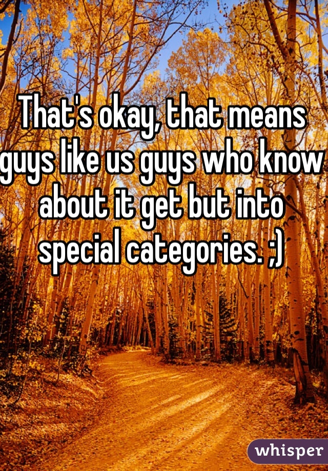 That's okay, that means guys like us guys who know about it get but into special categories. ;)
