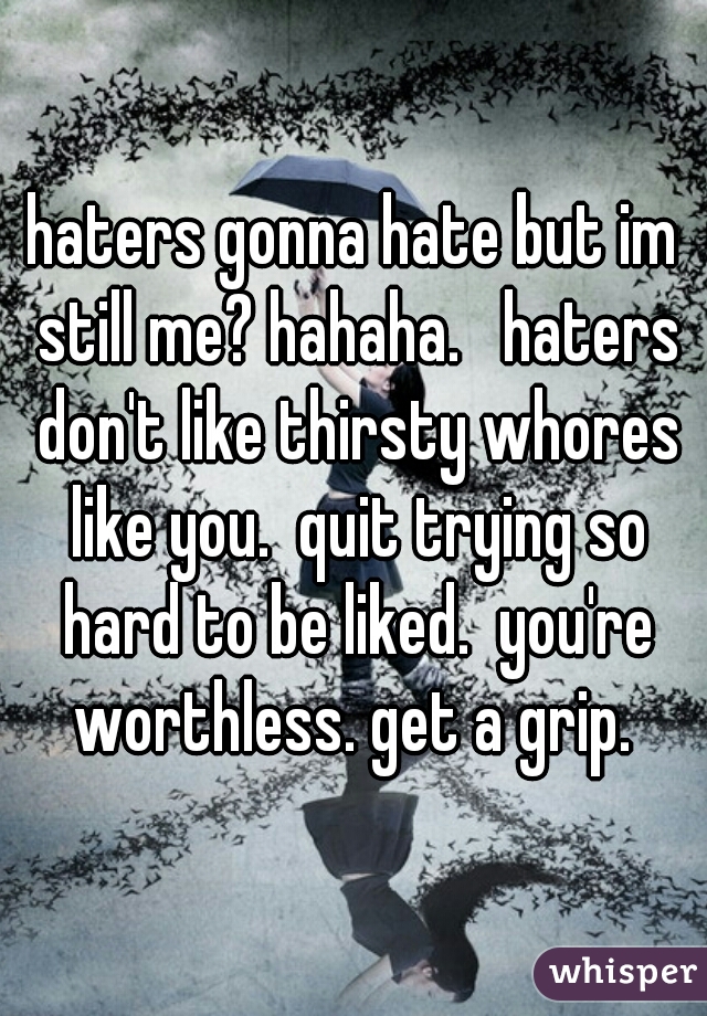 haters gonna hate but im still me? hahaha.   haters don't like thirsty whores like you.  quit trying so hard to be liked.  you're worthless. get a grip. 
