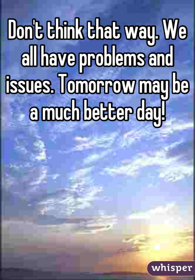Don't think that way. We all have problems and issues. Tomorrow may be a much better day!