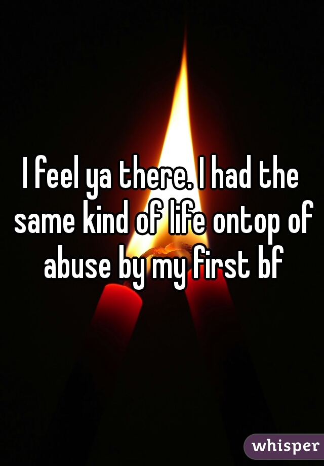 I feel ya there. I had the same kind of life ontop of abuse by my first bf