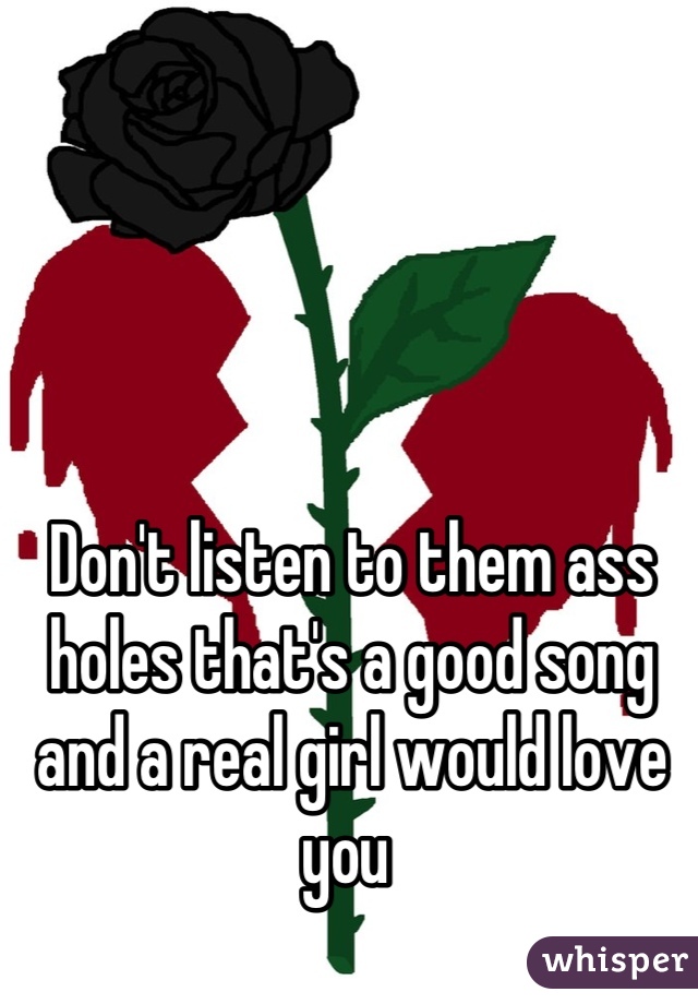 Don't listen to them ass holes that's a good song and a real girl would love you 