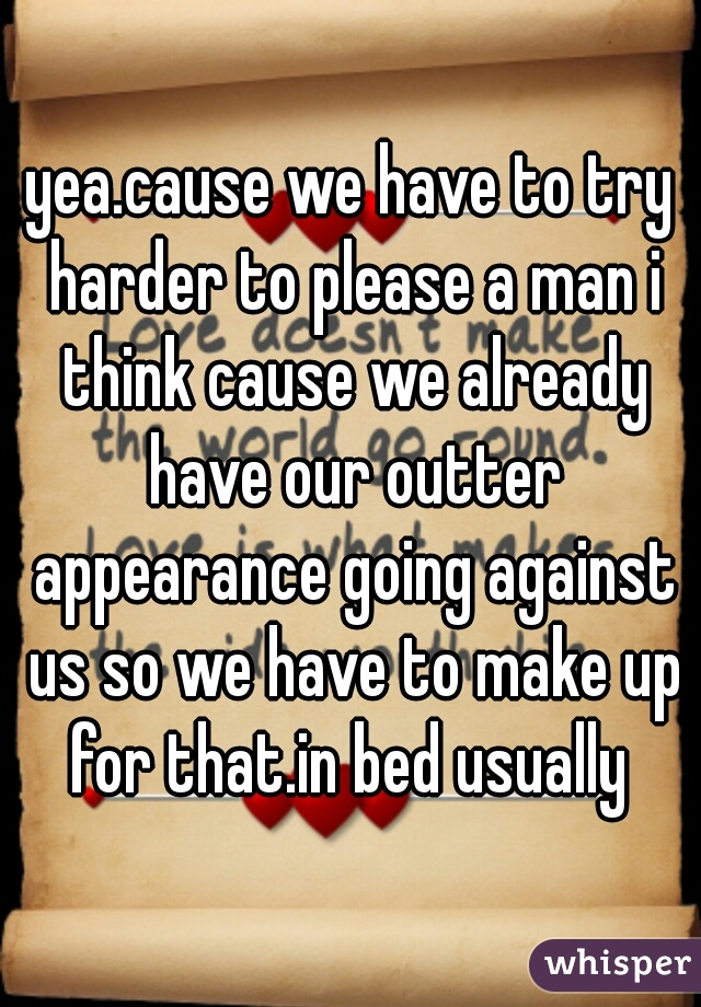 yea.cause we have to try harder to please a man i think cause we already have our outter appearance going against us so we have to make up for that.in bed usually 
