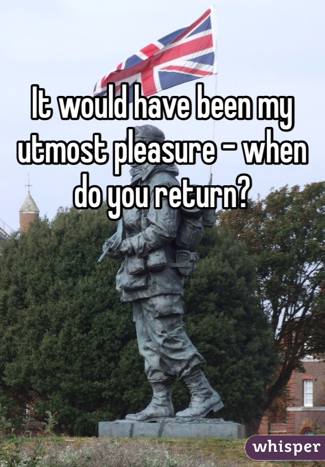 It would have been my utmost pleasure - when do you return?