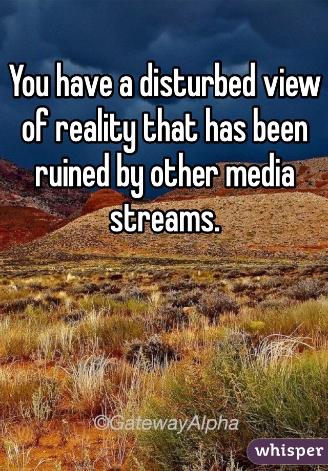 You have a disturbed view of reality that has been ruined by other media streams. 