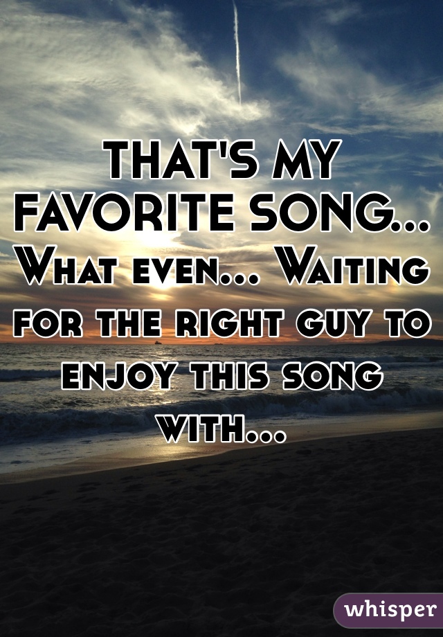 THAT'S MY FAVORITE SONG... What even... Waiting for the right guy to enjoy this song with... 