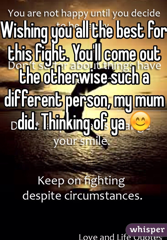 Wishing you all the best for this fight. You'll come out the otherwise such a different person, my mum did. Thinking of ya 😊
