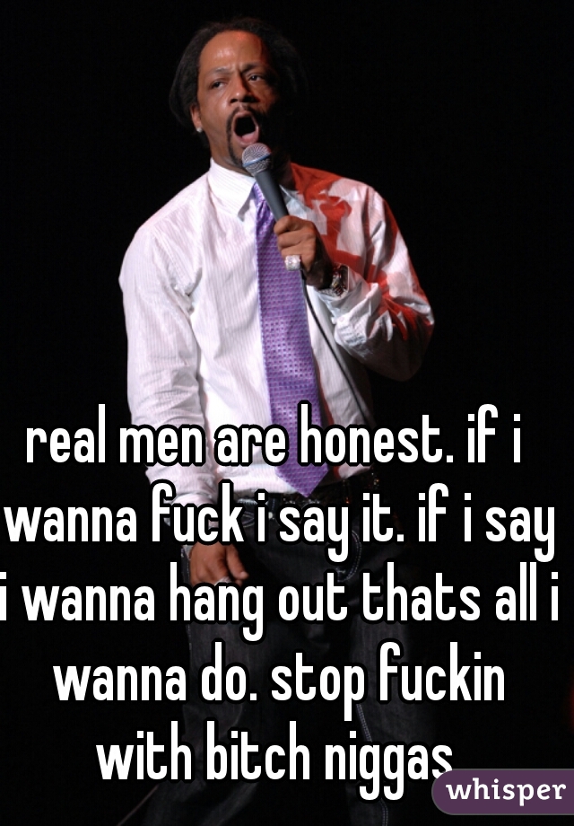 real men are honest. if i wanna fuck i say it. if i say i wanna hang out thats all i wanna do. stop fuckin with bitch niggas.