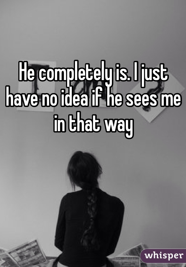He completely is. I just have no idea if he sees me in that way 