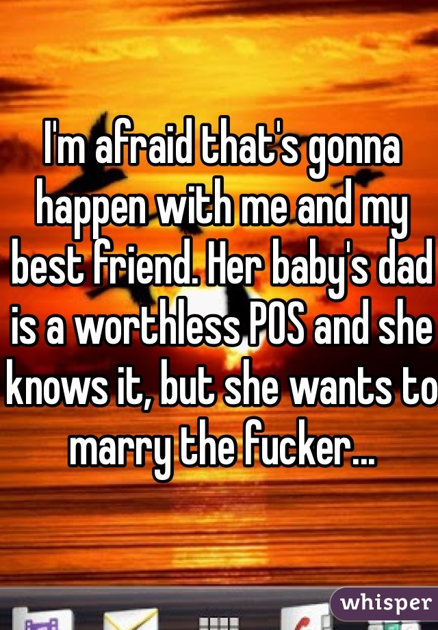 I'm afraid that's gonna happen with me and my best friend. Her baby's dad is a worthless POS and she knows it, but she wants to marry the fucker...