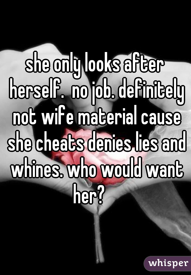 she only looks after herself.  no job. definitely not wife material cause she cheats denies lies and whines. who would want her?    