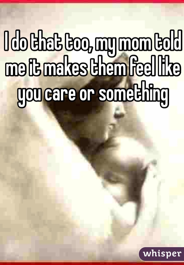 I do that too, my mom told me it makes them feel like you care or something 