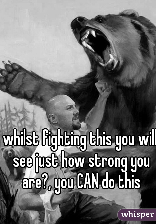 whilst fighting this you will see just how strong you are?, you CAN do this