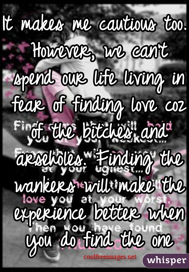 It makes me cautious too. However, we can't spend our life living in fear of finding love coz of the bitches and arseholes. Finding the wankers will make the experience better when you do find the one