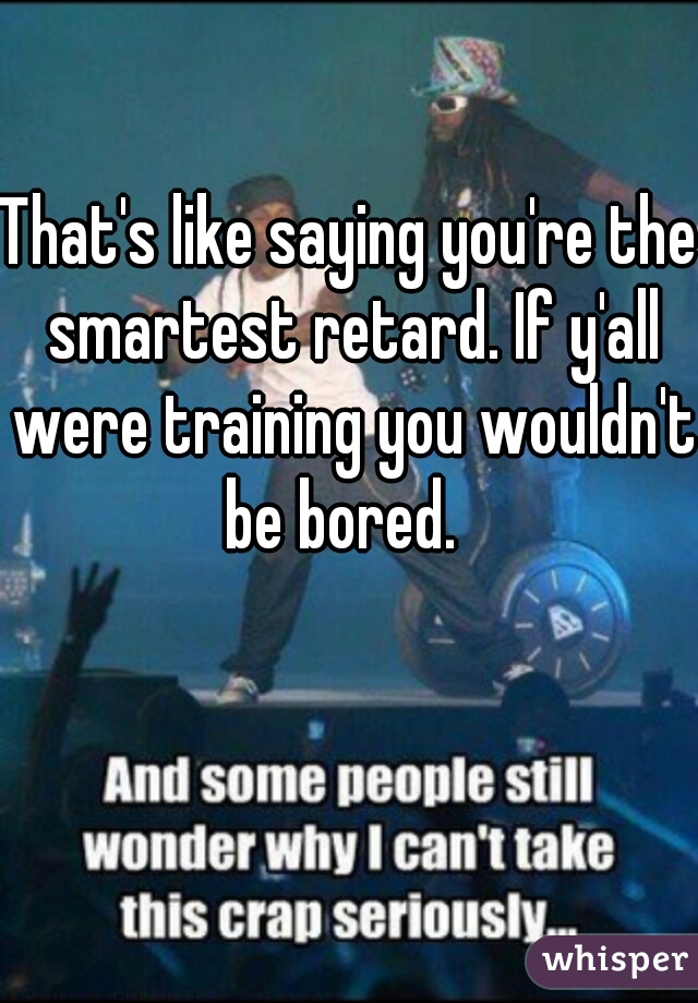 That's like saying you're the smartest retard. If y'all were training you wouldn't be bored.  