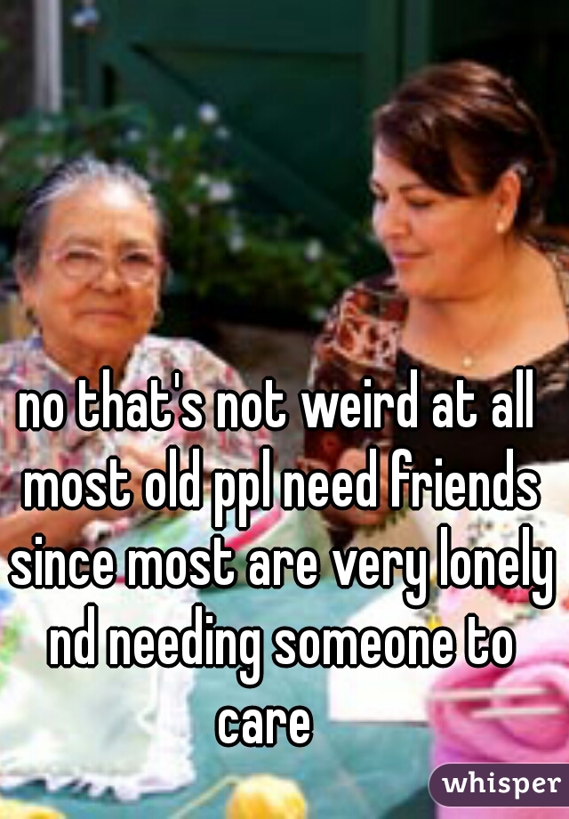 no that's not weird at all most old ppl need friends since most are very lonely nd needing someone to care   