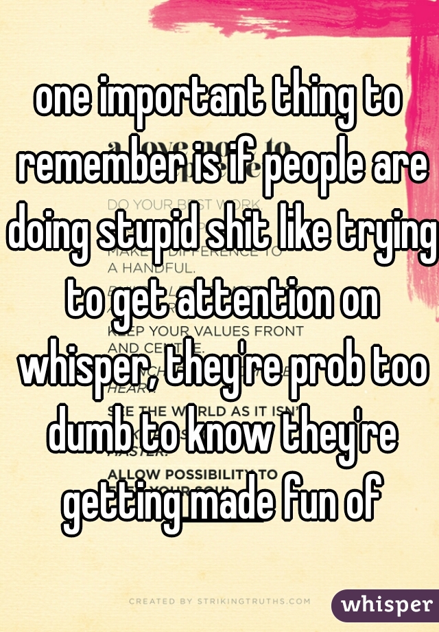 one important thing to remember is if people are doing stupid shit like trying to get attention on whisper, they're prob too dumb to know they're getting made fun of