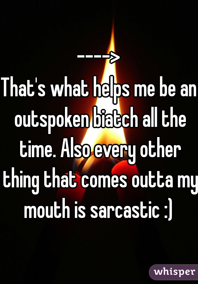 ---->
That's what helps me be an outspoken biatch all the time. Also every other thing that comes outta my mouth is sarcastic :) 
