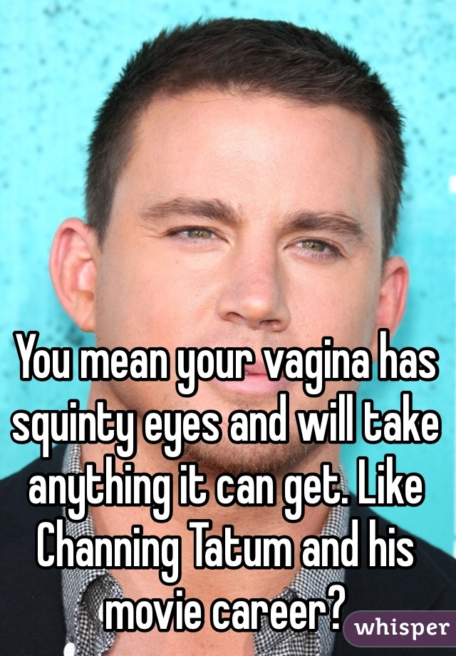 You mean your vagina has squinty eyes and will take anything it can get. Like Channing Tatum and his movie career? 