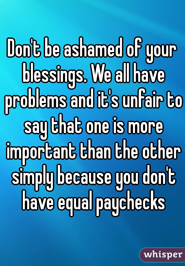 Don't be ashamed of your blessings. We all have problems and it's unfair to say that one is more important than the other simply because you don't have equal paychecks