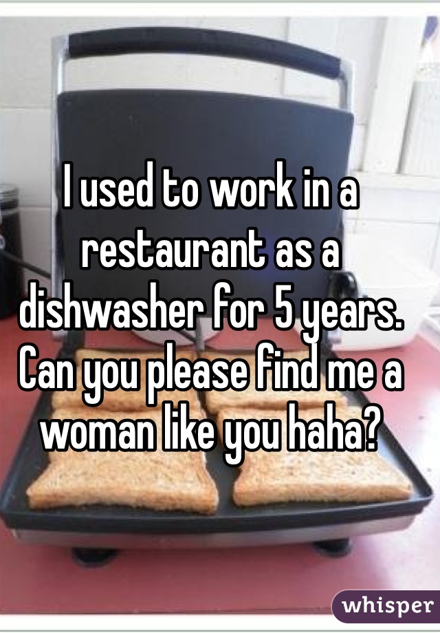 I used to work in a restaurant as a dishwasher for 5 years. Can you please find me a woman like you haha?