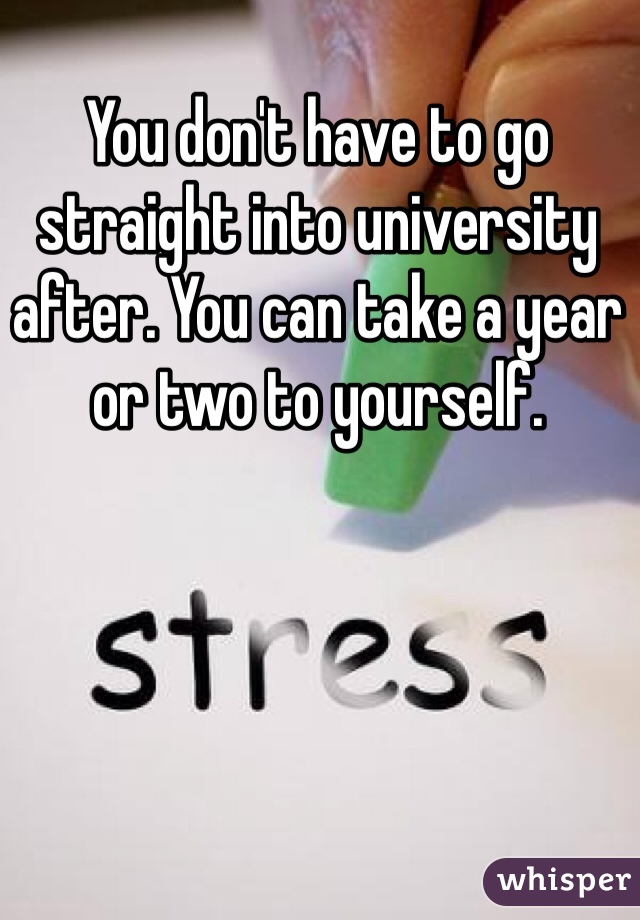 You don't have to go straight into university after. You can take a year or two to yourself. 