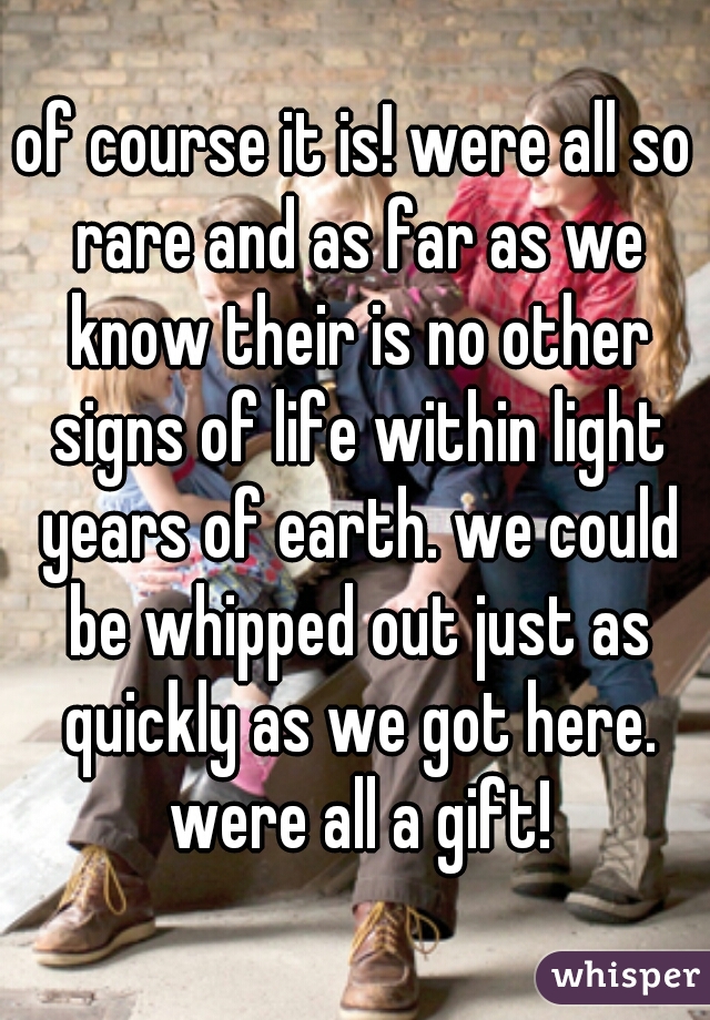of course it is! were all so rare and as far as we know their is no other signs of life within light years of earth. we could be whipped out just as quickly as we got here. were all a gift!