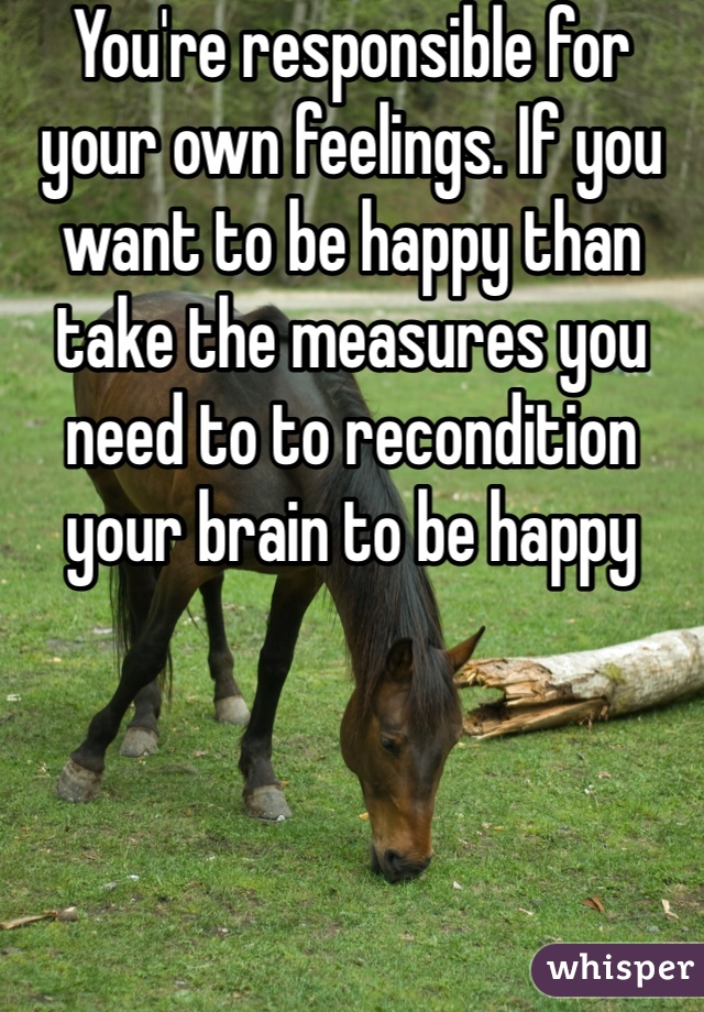 You're responsible for your own feelings. If you want to be happy than take the measures you need to to recondition your brain to be happy