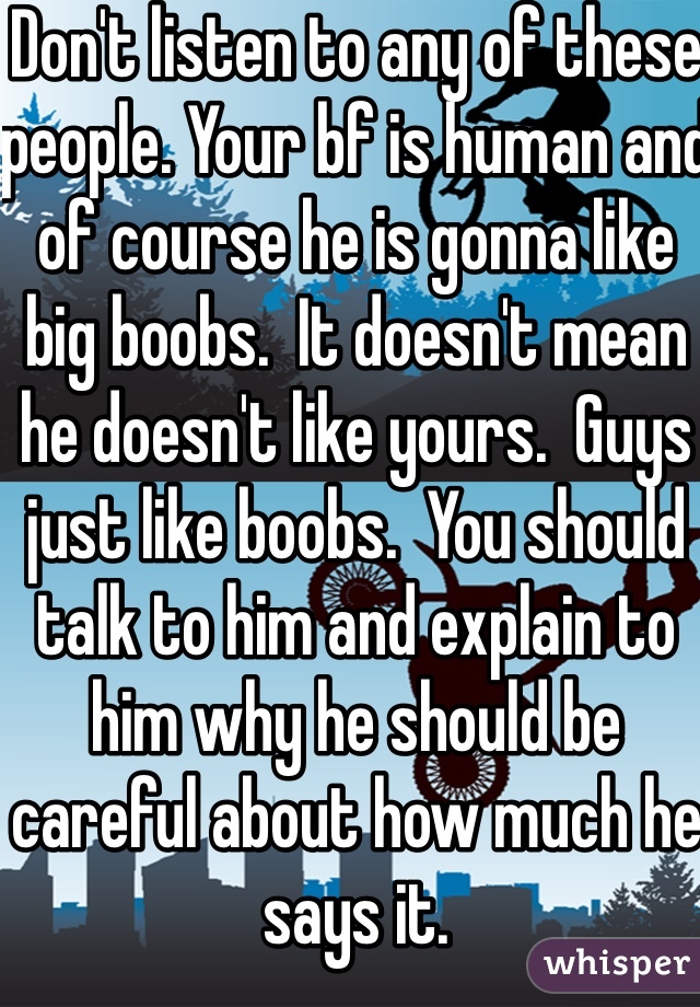 Don't listen to any of these people. Your bf is human and of course he is gonna like big boobs.  It doesn't mean he doesn't like yours.  Guys just like boobs.  You should talk to him and explain to him why he should be careful about how much he says it.