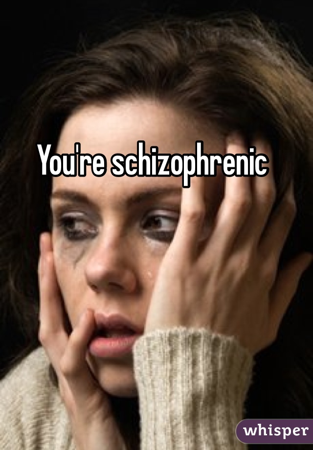 You're schizophrenic 