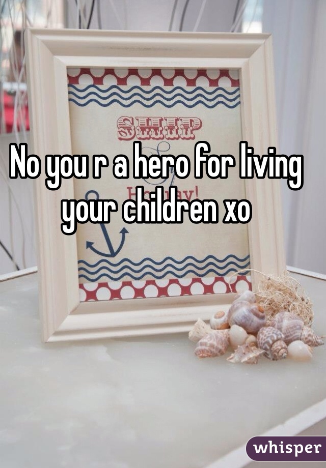 No you r a hero for living your children xo