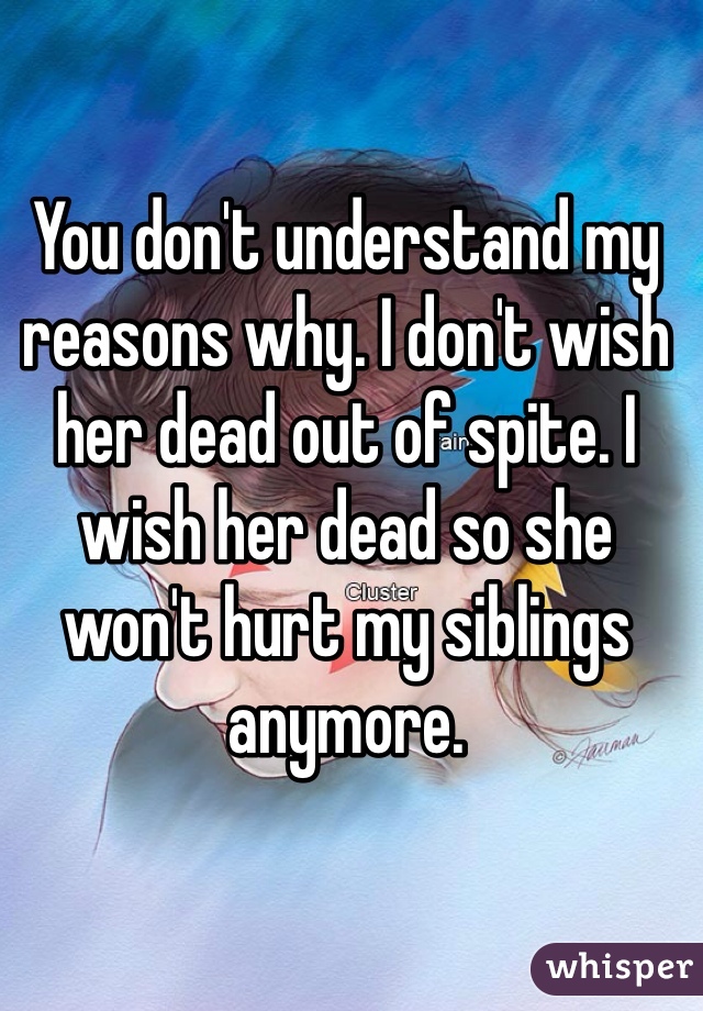 You don't understand my reasons why. I don't wish her dead out of spite. I wish her dead so she won't hurt my siblings anymore. 