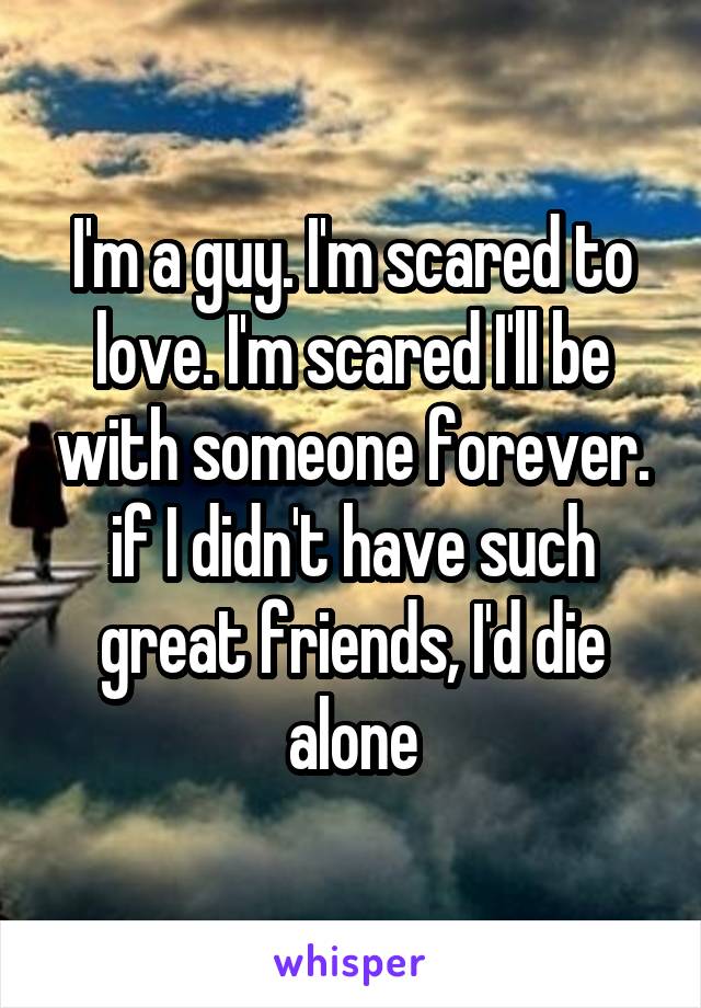 I'm a guy. I'm scared to love. I'm scared I'll be with someone forever. if I didn't have such great friends, I'd die alone