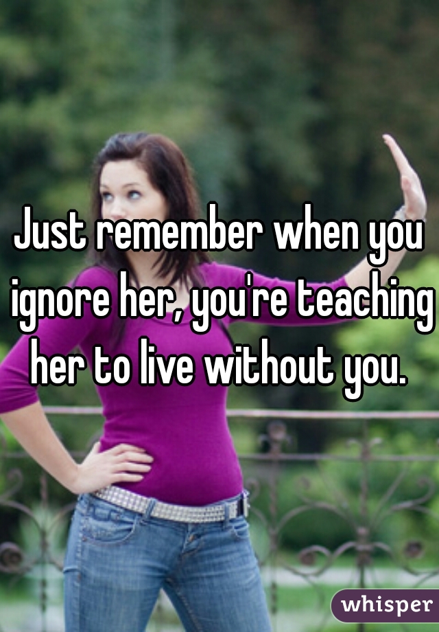 Just remember when you ignore her, you're teaching her to live without you. 