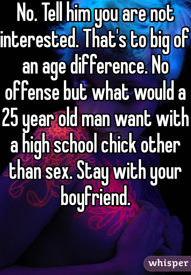 No. Tell him you are not interested. That's to big of an age difference. No offense but what would a 25 year old man want with a high school chick other than sex. Stay with your boyfriend.