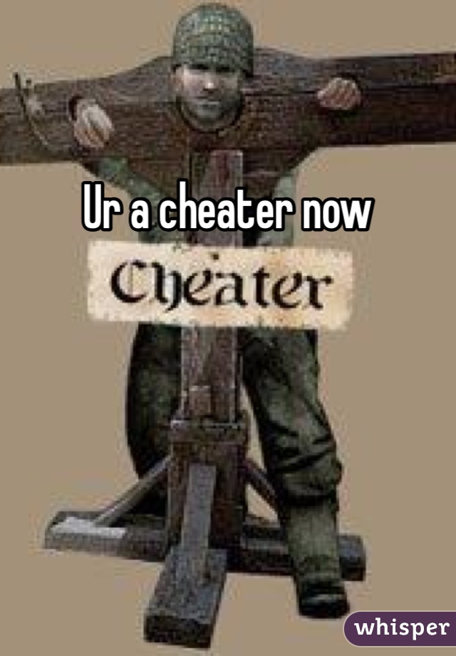 Ur a cheater now