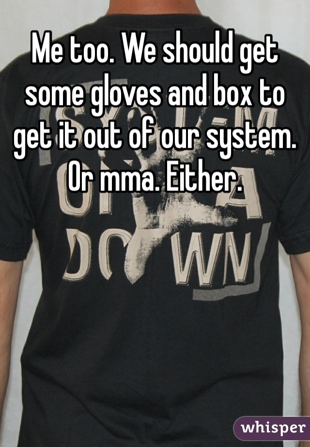 Me too. We should get some gloves and box to get it out of our system. Or mma. Either. 