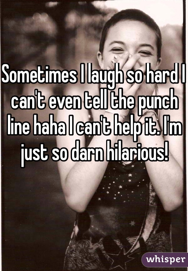 Sometimes I laugh so hard I can't even tell the punch line haha I can't help it. I'm just so darn hilarious!