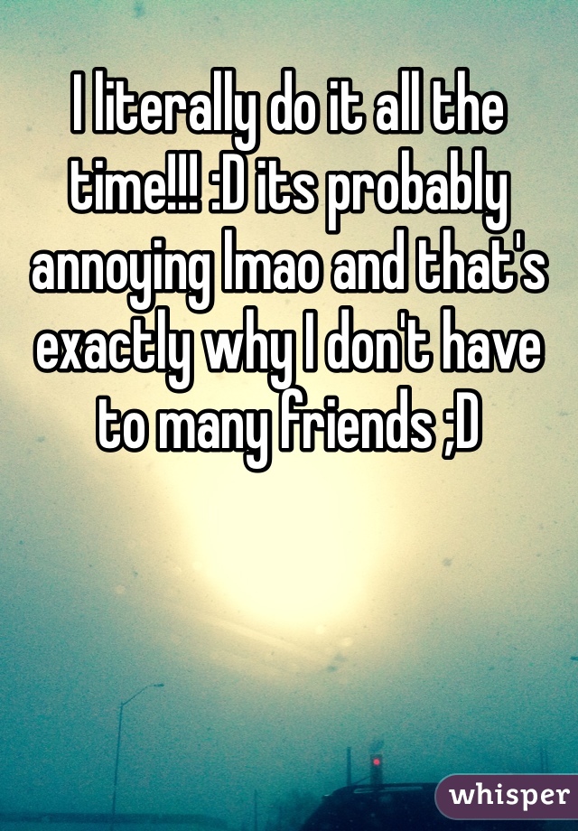 I literally do it all the time!!! :D its probably annoying lmao and that's exactly why I don't have to many friends ;D